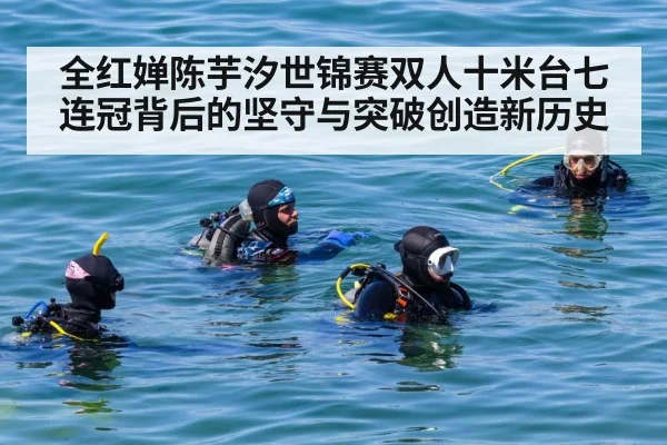 全红婵陈芋汐世锦赛双人十米台七连冠背后的坚守与突破创造新历史