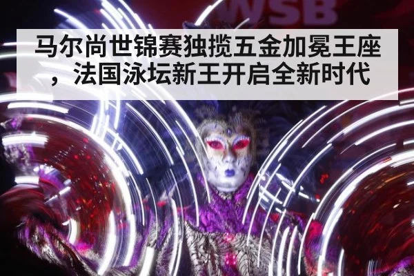 马尔尚世锦赛独揽五金加冕王座，法国泳坛新王开启全新时代