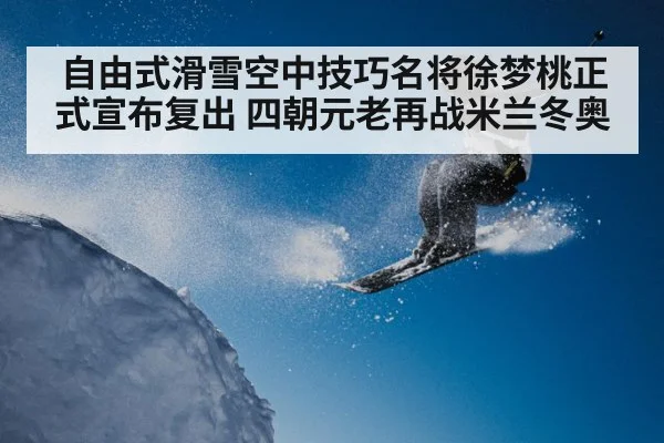 自由式滑雪空中技巧名将徐梦桃正式宣布复出 四朝元老再战米兰冬奥